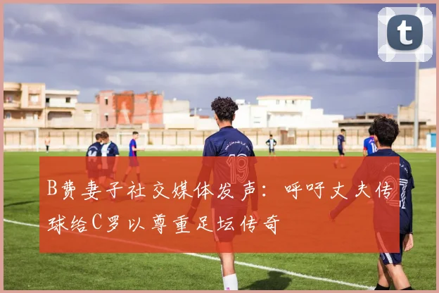 B费妻子社交媒体发声：呼吁丈夫传球给C罗以尊重足坛传奇