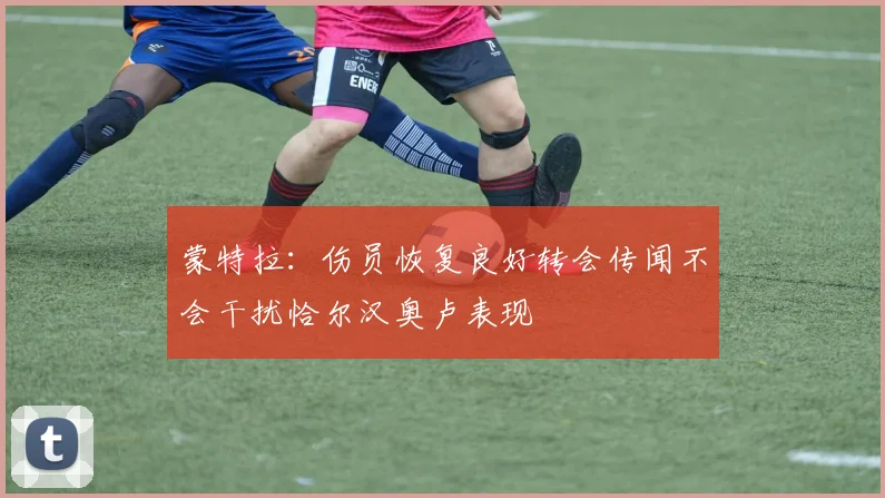 蒙特拉：伤员恢复良好转会传闻不会干扰恰尔汉奥卢表现