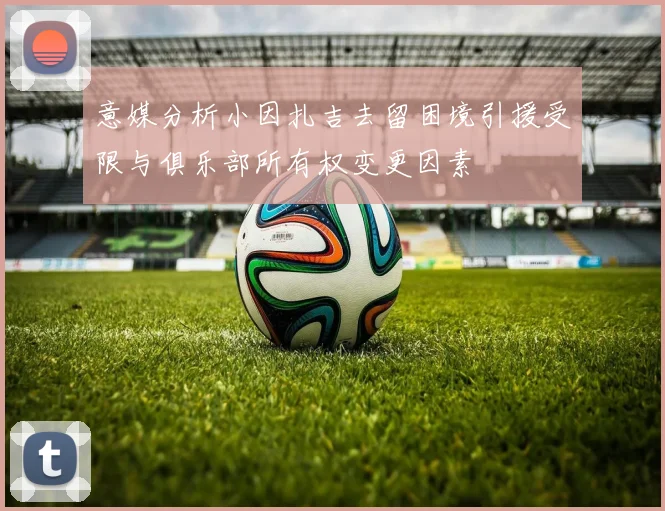 意媒分析小因扎吉去留困境引援受限与俱乐部所有权变更因素