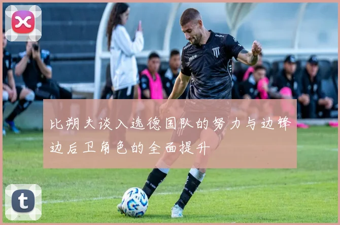 比朔夫谈入选德国队的努力与边锋边后卫角色的全面提升