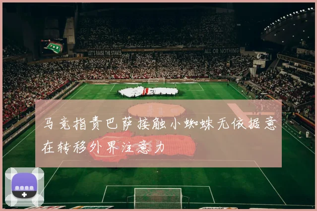 马竞指责巴萨接触小蜘蛛无依据意在转移外界注意力