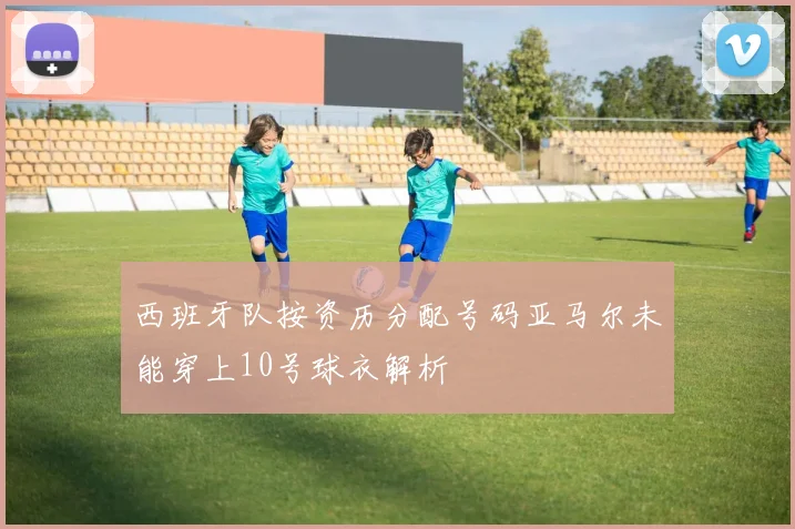 西班牙队按资历分配号码亚马尔未能穿上10号球衣解析