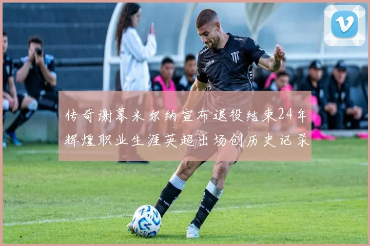 传奇谢幕米尔纳宣布退役结束24年辉煌职业生涯英超出场创历史记录