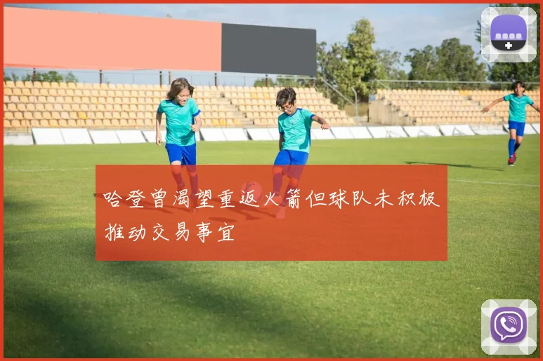 哈登曾渴望重返火箭但球队未积极推动交易事宜