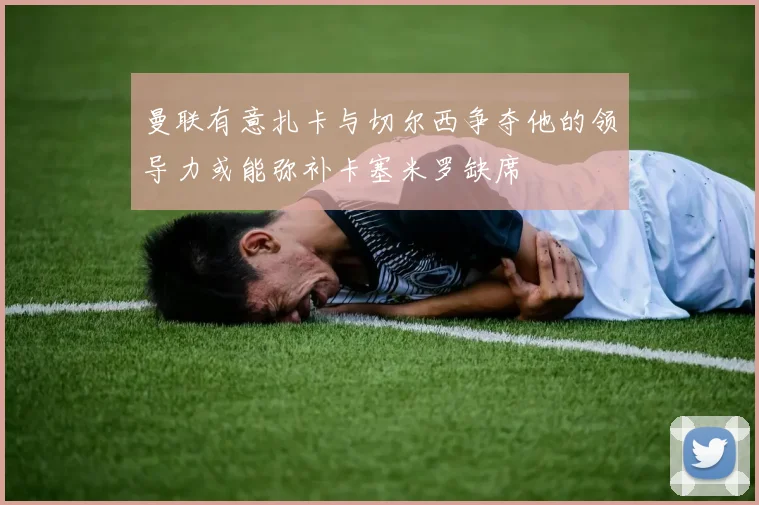 曼联有意扎卡与切尔西争夺他的领导力或能弥补卡塞米罗缺席