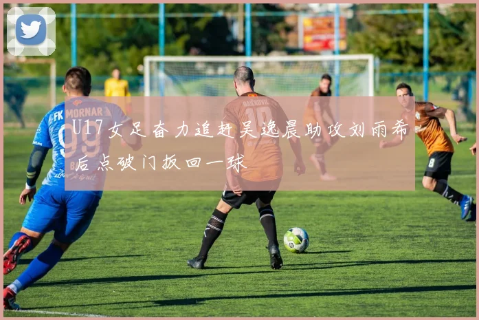 U17女足奋力追赶吴逸晨助攻刘雨希后点破门扳回一球
