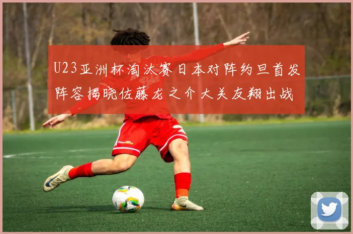 U23亚洲杯淘汰赛日本对阵约旦首发阵容揭晓佐藤龙之介大关友翔出战