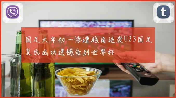 国足大年初一惨遭越南逆袭U23国足复仇成功遗憾告别世界杯