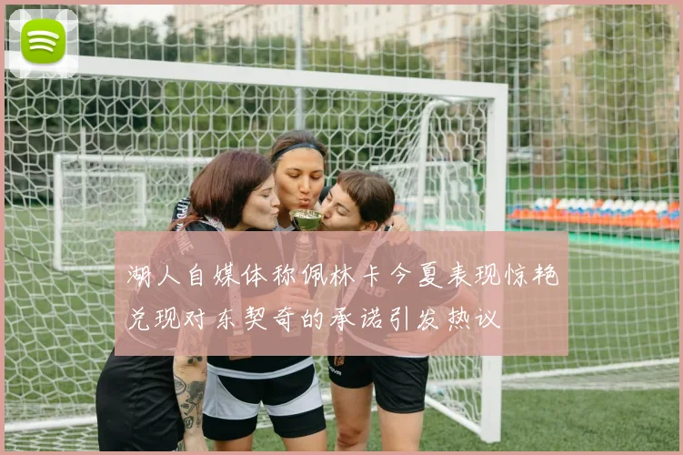 湖人自媒体称佩林卡今夏表现惊艳兑现对东契奇的承诺引发热议