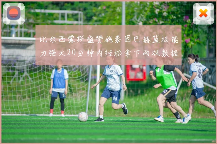 比尔西蒙斯盛赞施泰因巴赫篮板能力强大20分钟内轻松拿下两双数据