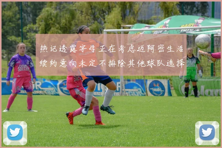 热记透露字母正在考虑迈阿密生活续约意向未定不排除其他球队选择
