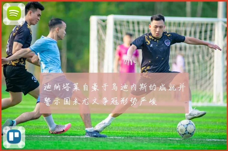 迪纳塔莱自豪于乌迪内斯的成就并警示国米尤文争冠形势严峻