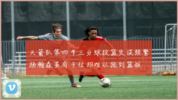 火箭队第四节三分球投篮失误频繁杨瀚森虽有卡位却难以抢到篮板