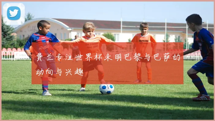 费兰专注世界杯未明巴黎与巴萨的动向与兴趣