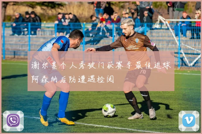 谢尔基个人秀破门获赛季最佳进球阿森纳后防遭遇检阅